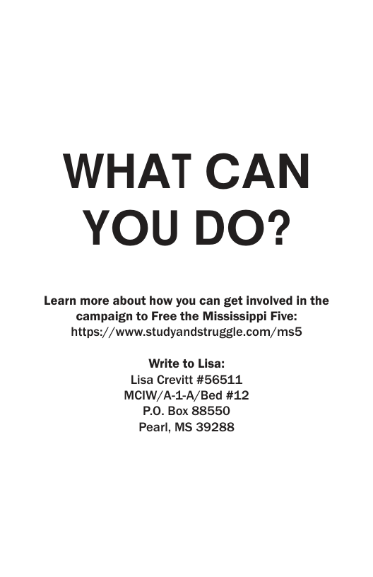 WHAT CAN YOU DO?  Learn more about how you can get involved in the campaign to Free the Mississippi Five: https://www.studyandstruggle.com/ms5  Write to Lisa: Lisa Crevitt #56511 MCIW/A-1-A/Bed #12 P.0. Box 88550 Pearl, MS 39288 